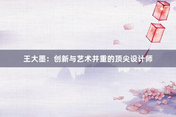 王大墨：创新与艺术并重的顶尖设计师