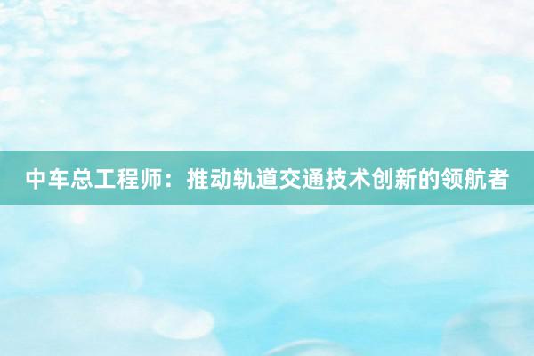 中车总工程师：推动轨道交通技术创新的领航者