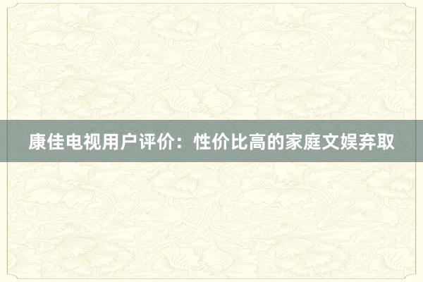 康佳电视用户评价：性价比高的家庭文娱弃取